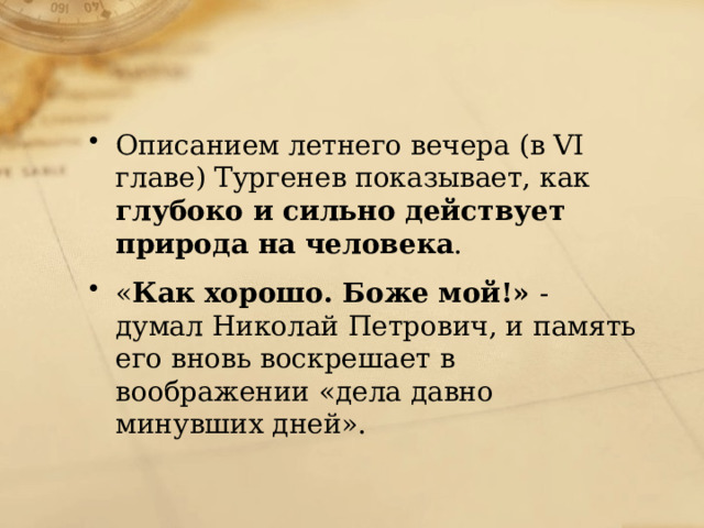 Описанием летнего вечера (в VI главе) Тургенев показывает, как глубоко и сильно действует природа на человека . « Как хорошо. Боже мой!» - думал Николай Петрович, и память его вновь воскрешает в воображении «дела давно минувших дней». 