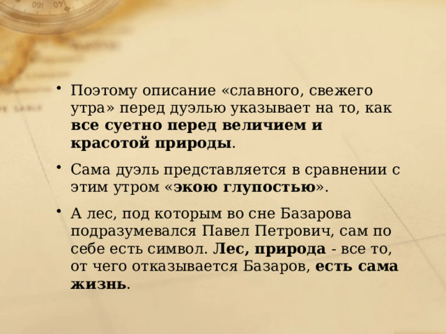 Поэтому описание «славного, свежего утра» перед дуэлью указывает на то, как все суетно перед величием и красотой природы . Сама дуэль представляется в сравнении с этим утром « экою глупостью ». А лес, под которым во сне Базарова подразумевался Павел Петрович, сам по себе есть символ. Лес, природа - все то, от чего отказывается Базаров, есть сама жизнь . 