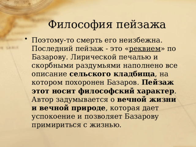 Философия пейзажа Поэтому-то смерть его неизбежна. Последний пейзаж - это « реквием » по Базарову. Лирической печалью и скорбными раздумьями наполнено все описание сельского кладбища , на котором похоронен Базаров. Пейзаж этот носит философский характер . Автор задумывается о вечной жизни и вечной природе , которая дает успокоение и позволяет Базарову примириться с жизнью. 