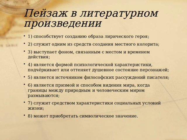 Пейзаж в литературном произведении 1) способствует созданию образа лирического героя; 2) служит одним из средств создания местного колорита; 3) выступает фоном, связанным с местом и временем действия; 4) является формой психологической характеристики, подчёркивает или оттеняет душевное состояние персонажей; 5) является источником философских рассуждений писателя; 6) является призмой и способом видения мира, когда границы между природным и человеческим миром размываются; 7) служит средством характеристики социальных условий жизни; 8) может приобретать символическое значение. 
