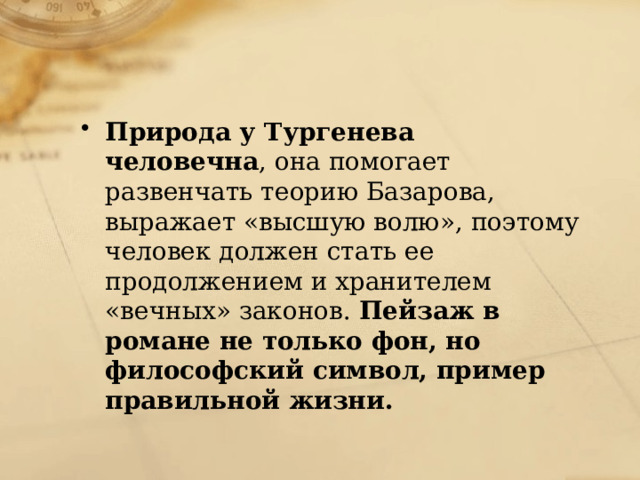 Природа у Тургенева человечна , она помогает развенчать теорию Базарова, выражает «высшую волю», поэтому человек должен стать ее продолжением и хранителем «вечных» законов. Пейзаж в романе не только фон, но философский символ, пример правильной жизни. 