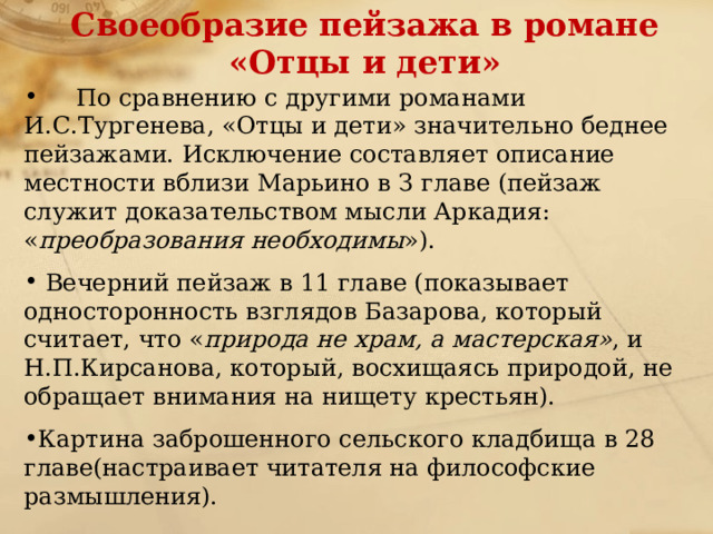 Своеобразие пейзажа в романе «Отцы и дети»  По сравнению с другими романами И.С.Тургенева, «Отцы и дети» значительно беднее пейзажами. Исключение составляет описание местности вблизи Марьино в З главе (пейзаж служит доказательством мысли Аркадия: « преобразования необходимы »).  Вечерний пейзаж в 11 главе (показывает односторонность взглядов Базарова, который считает, что « природа не храм, а мастерская» , и Н.П.Кирсанова, который, восхищаясь природой, не обращает внимания на нищету крестьян). Картина заброшенного сельского кладбища в 28 главе(настраивает читателя на философские размышления). 