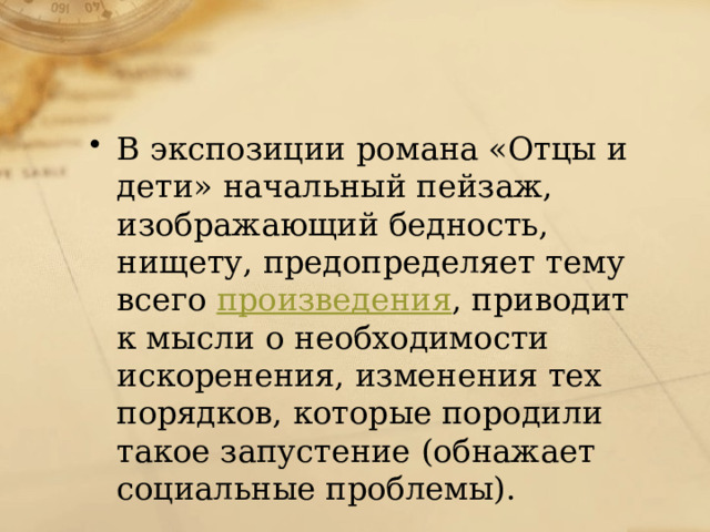 В экспозиции романа «Отцы и дети» начальный пейзаж, изображающий бедность, нищету, предопределяет тему всего  произведения , приводит к мысли о необходимости искоренения, изменения тех порядков, которые породили такое запустение (обнажает социальные проблемы). 