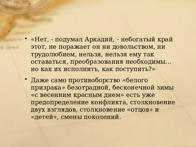 «Нет, - подумал Аркадий, - небогатый край этот, не поражает он ни довольством, ни трудолюбием, нельзя, нельзя ему так оставаться, преобразования необходимы... но как их исполнить, как поступить?» Даже само противоборство «белого призрака» безотрадной, бесконечной зимы «с весенним красным днем» есть уже предопределение конфликта, столкновение двух взглядов, столкновение «отцов» и «детей», смены поколений. 