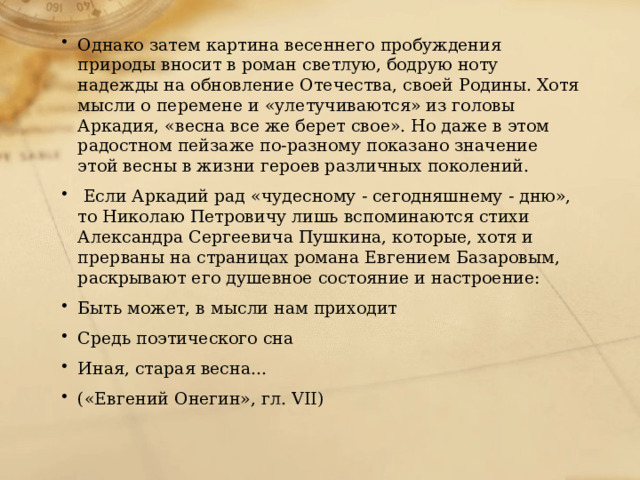 Однако затем картина весеннего пробуждения природы вносит в роман светлую, бодрую ноту надежды на обновление Отечества, своей Родины. Хотя мысли о перемене и «улетучиваются» из головы Аркадия, «весна все же берет свое». Но даже в этом радостном пейзаже по-разному показано значение этой весны в жизни героев различных поколений.  Если Аркадий рад «чудесному - сегодняшнему - дню», то Николаю Петровичу лишь вспоминаются стихи Александра Сергеевича Пушкина, которые, хотя и прерваны на страницах романа Евгением Базаровым, раскрывают его душевное состояние и настроение: Быть может, в мысли нам приходит Средь поэтического сна Иная, старая весна... («Евгений Онегин», гл. VII) 