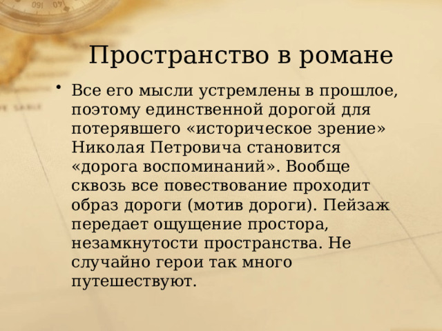 Пространство в романе Все его мысли устремлены в прошлое, поэтому единственной дорогой для потерявшего «историческое зрение» Николая Петровича становится «дорога воспоминаний». Вообще сквозь все повествование проходит образ дороги (мотив дороги). Пейзаж передает ощущение простора, незамкнутости пространства. Не случайно герои так много путешествуют.  