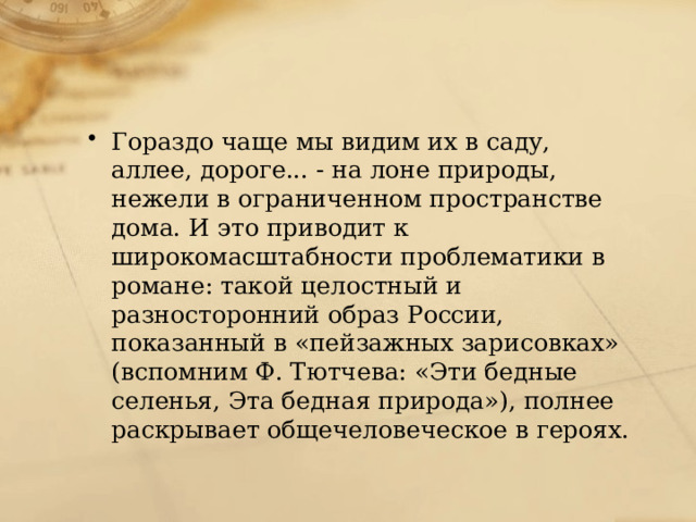 Гораздо чаще мы видим их в саду, аллее, дороге... - на лоне природы, нежели в ограниченном пространстве дома. И это приводит к широкомасштабности проблематики в романе: такой целостный и разносторонний образ России, показанный в «пейзажных зарисовках» (вспомним Ф. Тютчева: «Эти бедные селенья, Эта бедная природа»), полнее раскрывает общечеловеческое в героях. 