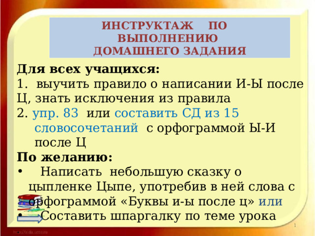 ИНСТРУКТАЖ ПО ВЫПОЛНЕНИЮ ДОМАШНЕГО ЗАДАНИЯ  Для всех учащихся: 1.  выучить правило о написании И-Ы после Ц, знать исключения из правила 2. упр. 83 или составить СД из 15 словосочетаний с орфограммой Ы-И после Ц По желанию:  Написать небольшую сказку о цыпленке Цыпе, употребив в ней слова с орфограммой «Буквы и-ы после ц» или  Составить шпаргалку по теме урока . 