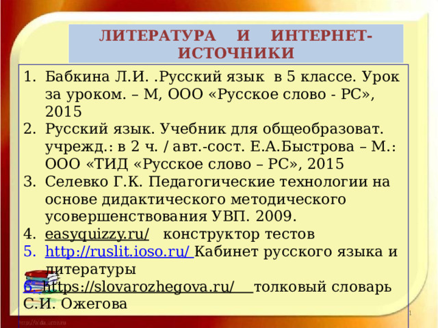 ЛИТЕРАТУРА И ИНТЕРНЕТ- ИСТОЧНИКИ  Бабкина Л.И. .Русский язык в 5 классе. Урок за уроком. – М, ООО «Русское слово - РС», 2015 Русский язык. Учебник для общеобразоват. учрежд.: в 2 ч. / авт.-сост. Е.А.Быстрова – М.: ООО «ТИД «Русское слово – РС», 2015 Селевко Г.К. Педагогические технологии на основе дидактического методического усовершенствования УВП. 2009. easyquizzy.ru/  конструктор тестов http:// ruslit.ioso.r u/  Кабинет русского языка и литературы 6. https://slovarozhegova.ru/ толковый словарь С.И. Ожегова      