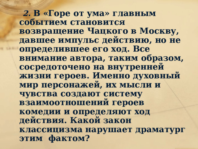  2. В «Горе от ума» главным событием становится возвращение Чацкого в Москву, давшее импульс действию, но не определившее его ход. Все внимание автора, таким образом, сосредоточено на внутренней жизни героев. Именно духовный мир персонажей, их мысли и чувства создают систему взаимоотношений героев комедии и определяют ход действия. Какой закон классицизма нарушает драматург этим фактом? 