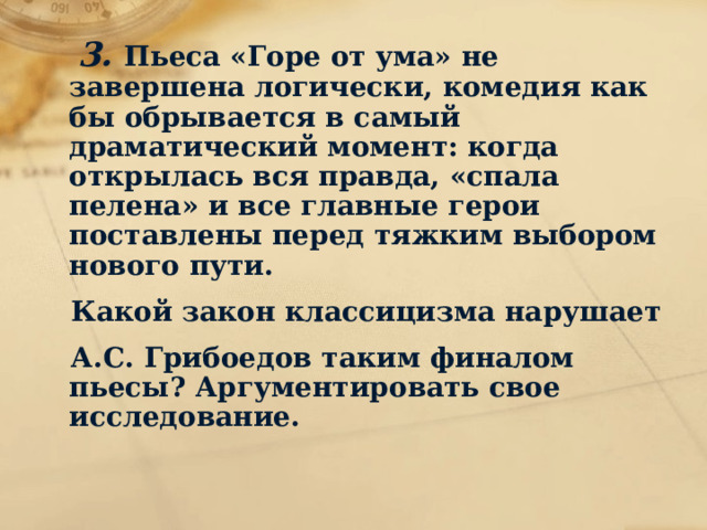  3. Пьеса «Горе от ума» не завершена логически, комедия как бы обрывается в самый драматический момент: когда открылась вся правда, «спала пелена» и все главные герои поставлены перед тяжким выбором нового пути.  Какой закон классицизма нарушает  А.С. Грибоедов таким финалом пьесы? Аргументировать свое исследование.  