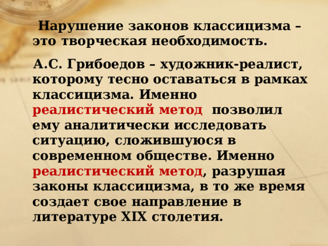  Нарушение законов классицизма – это творческая необходимость.  А.С. Грибоедов – художник-реалист, которому тесно оставаться в рамках классицизма. Именно реалистический метод позволил ему аналитически исследовать ситуацию, сложившуюся в современном обществе. Именно реалистический метод , разрушая законы классицизма, в то же время создает свое направление в литературе ХIХ столетия. 