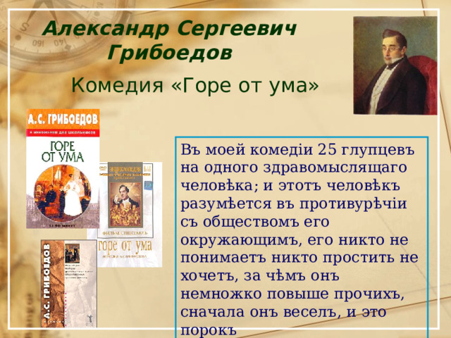 Александр Сергеевич Грибоедов Комедия «Горе от ума» Въ моей комедіи 25 глупцевъ на одного здравомыслящаго человѣка; и этотъ человѣкъ разумѣется въ противурѣчіи съ обществомъ его окружающимъ, его никто не понимаетъ никто простить не хочетъ, за чѣмъ онъ немножко повыше прочихъ, сначала онъ веселъ, и это порокъ 