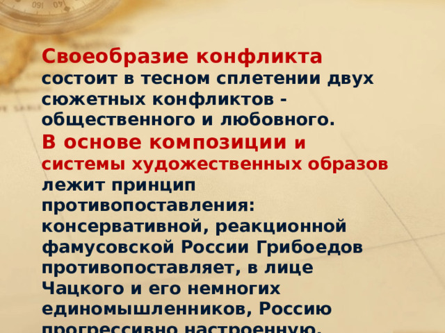 Своеобразие конфликта состоит в тесном сплетении двух сюжетных конфликтов - общественного и любовного. В основе композиции и системы художественных образов лежит принцип противопоставления: консервативной, реакционной фамусовской России Грибоедов противопоставляет, в лице Чацкого и его немногих единомышленников, Россию прогрессивно настроенную, молодую, вольнолюбивую . 