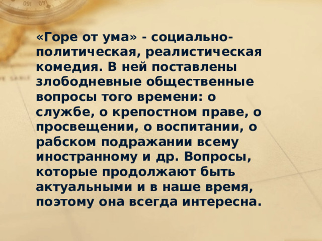 «Горе от ума» - социально-политическая, реалистическая комедия. В ней поставлены злободневные общественные вопросы того времени: о службе, о крепостном праве, о просвещении, о воспитании, о рабском подражании всему иностранному и др. Вопросы, которые продолжают быть актуальными и в наше время, поэтому она всегда интересна. 