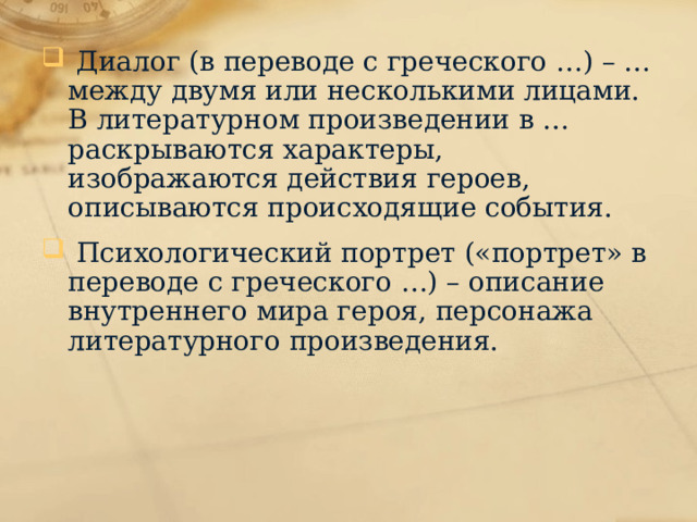  Диалог (в переводе с греческого …) – … между двумя или несколькими лицами. В литературном произведении в … раскрываются характеры, изображаются действия героев, описываются происходящие события.  Психологический портрет («портрет» в переводе с греческого …) – описание внутреннего мира героя, персонажа литературного произведения. 