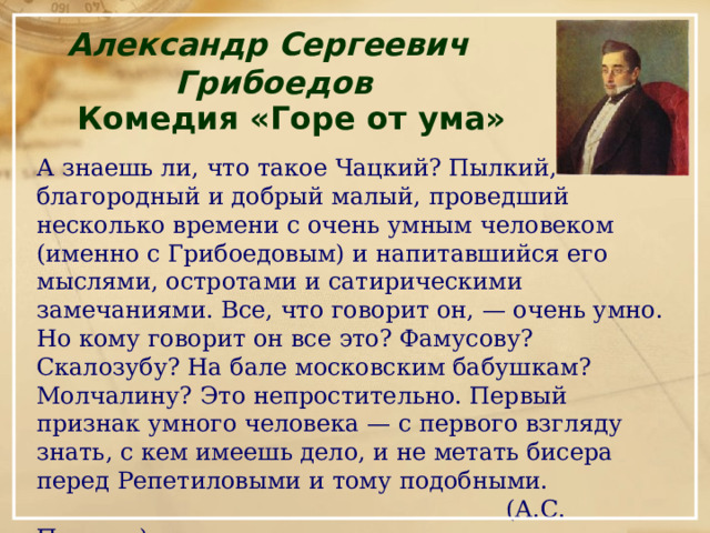 Александр Сергеевич Грибоедов Комедия «Горе от ума»  А знаешь ли, что такое Чацкий? Пылкий, благородный и добрый малый, проведший несколько времени с очень умным человеком (именно с Грибоедовым) и напитавшийся его мыслями, остротами и сатирическими замечаниями. Все, что говорит он, — очень умно. Но кому говорит он все это? Фамусову? Скалозубу? На бале московским бабушкам? Молчалину? Это непростительно. Первый признак умного человека — с первого взгляду знать, с кем имеешь дело, и не метать бисера перед Репетиловыми и тому подобными.  (А.С. Пушкин) 