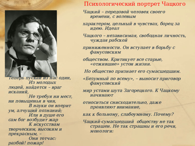 Психологический портрет Чацкого Чацкий – передовой человек своего времени, с волевым характером, цельный в чувствах, борец за идею. Идеал Чацкого – независимая, свободная личность, чуждая рабской приниженности. Он вступает в борьбу с фамусовским обществом. Критикует все старые, «отжившие» устои жизни.  Но общество признает его сумасшедшим. «Безумный по всему», – выносит приговор фамусовский мир устами шута Загорецкого. К Чацкому начинают относиться снисходительно, даже проявляют внимание, как к больному, слабоумному. Почему? Чацкий-сумасшедший обществу не так страшен. Не так страшны и его речи, монологи:  Теперь пускай из нас один,  Из молодых людей, найдется – враг исканий,  Не требуя ни мест, ни повышенья в чин,  В науки он вперит ум, алчущий познаний;  Или в душе его сам бог возбудит жар  К искусствам творческим, высоким и прекрасным, –  Они тотчас: разбой! пожар!  И прослывет у них мечтателем! опасным!! 