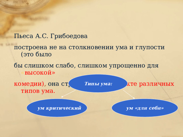 Пьеса А.С. Грибоедова построена не на столкновении ума и глупости (это было бы слишком слабо, слишком упрощенно для « высокой» комедии) , она строится на конфликте различных типов ума. Типы ума: ум критический ум «для себя» 
