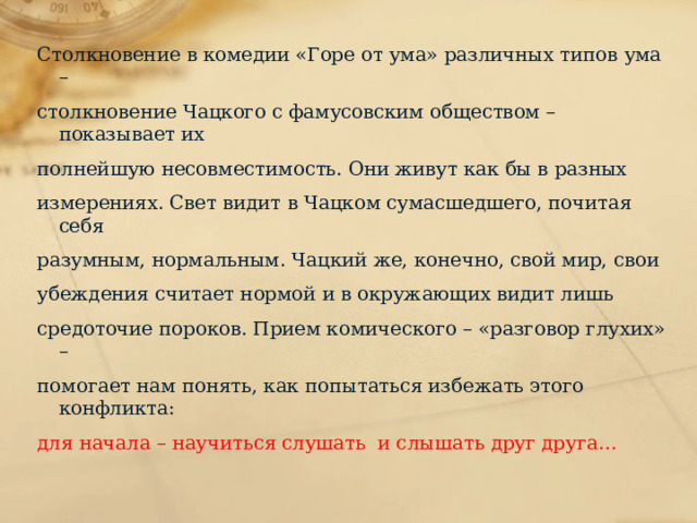 Столкновение в комедии «Горе от ума» различных типов ума – столкновение Чацкого с фамусовским обществом – показывает их полнейшую несовместимость. Они живут как бы в разных измерениях. Свет видит в Чацком сумасшедшего, почитая себя разумным, нормальным. Чацкий же, конечно, свой мир, свои убеждения считает нормой и в окружающих видит лишь средоточие пороков. Прием комического – «разговор глухих» – помогает нам понять, как попытаться избежать этого конфликта: для начала – научиться слушать и слышать друг друга… 