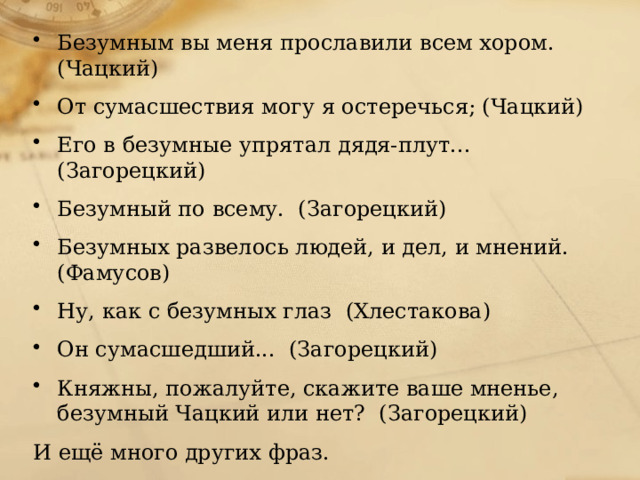 Безумным вы меня прославили всем хором. (Чацкий) От сумасшествия могу я остеречься; (Чацкий) Его в безумные упрятал дядя-плут...  (Загорецкий) Безумный по всему.  (Загорецкий) Безумных развелось людей, и дел, и мнений.  (Фамусов) Hу, как с безумных глаз  (Хлестакова) Он сумасшедший...  (Загорецкий) Княжны, пожалуйте, скажите ваше мненье, безумный Чацкий или нет?  (Загорецкий) И ещё много других фраз. 