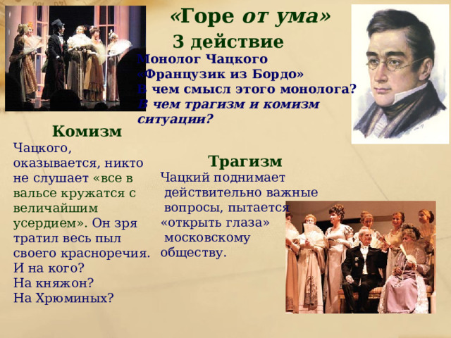 « Горе от ума»  3 действие Монолог Чацкого «Французик из Бордо» В чем смысл этого монолога? В чем трагизм и комизм ситуации?   Комизм Чацкого, оказывается, никто не слушает «все в вальсе кружатся с величайшим усердием». Он зря тратил весь пыл своего красноречия. И на кого? На княжон? На Хрюминых?  Трагизм Чацкий поднимает  действительно важные  вопросы, пытается «открыть глаза»  московскому обществу. 