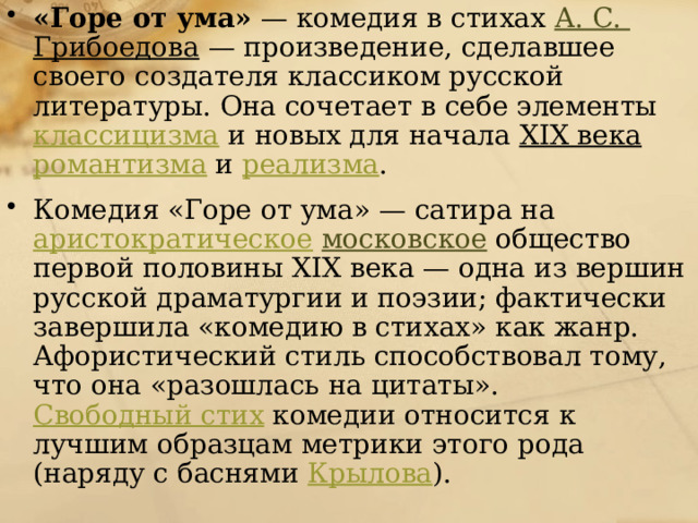 «Горе от ума»  — комедия в стихах А. С.  Грибоедова  — произведение, сделавшее своего создателя классиком русской литературы. Она сочетает в себе элементы классицизма и новых для начала XIX века  романтизма и реализма . Комедия «Горе от ума» — сатира на аристократическое  московское общество первой половины XIX века — одна из вершин русской драматургии и поэзии; фактически завершила «комедию в стихах» как жанр. Афористический стиль способствовал тому, что она «разошлась на цитаты». Свободный стих комедии относится к лучшим образцам метрики этого рода (наряду с баснями Крылова ). 