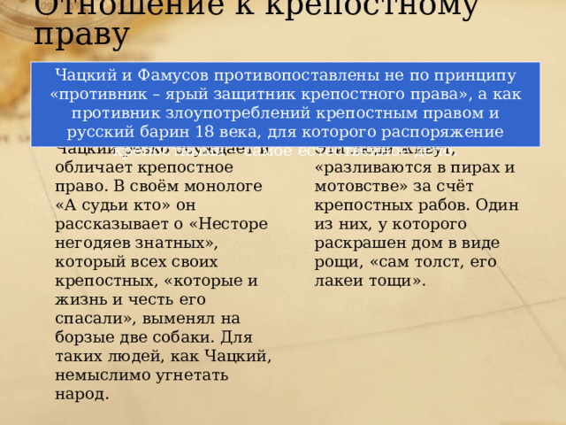 Отношение к крепостному праву Чацкий и Фамусов противопоставлены не по принципу «противник – ярый защитник крепостного права», а как противник злоупотреблений крепостным правом и русский барин 18 века, для которого распоряжение крепостными – самое естественное дело. Век нынешний Век минувший Чацкий резко осуждает и обличает крепостное право. В своём монологе «А судьи кто» он рассказывает о «Несторе негодяев знатных», который всех своих крепостных, «которые и жизнь и честь его спасали», выменял на борзые две собаки. Для таких людей, как Чацкий, немыслимо угнетать народ. Эти люди живут, «разливаются в пирах и мотовстве» за счёт крепостных рабов. Один из них, у которого раскрашен дом в виде рощи, «сам толст, его лакеи тощи». 