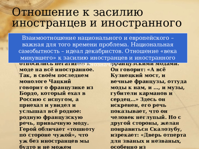 Отношение к засилию иностранцев и иностранного Взаимоотношение национального и европейского – важная для того времени проблема. Национальная самобытность – идеал декабристов. Отношение «века минувшего» к засилию иностранцев и иностранного неоднозначно. Век нынешний Век минувший Чацкий и передовые люди его времени относились негативно к моде на всё иностранное. Так, в своём последнем монологе Чацкий говорит о французике из Бордо, который ехал в Россию с испугом, а приехал и увидел и услышал всё родное: родную французскую речь, привычную моду. Герой обличает «тошноту по стороне чужой», что уж без иностранцев мы будто и не можем прожить. С одной стороны, Фамусов тоже недоволен французскими модами. Он говорит: «А всё Кузнецкий мост, и вечные французы, оттуда моды к нам, и …, и музы, губители карманов и сердец…» Здесь он искренен, его речь показывает, что он человек неглупый. Но с другой стороны, желая понравиться Скалозубу, изрекает: «Дверь отперта для званых и незваных, особенно из иностранных». 