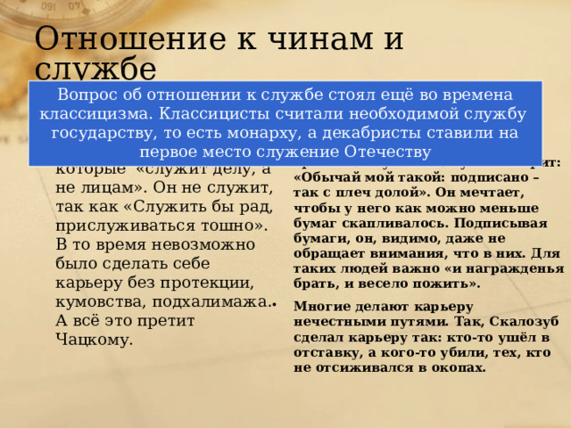 Отношение к чинам и службе Вопрос об отношении к службе стоял ещё во времена классицизма. Классицисты считали необходимой службу государству, то есть монарху, а декабристы ставили на первое место служение Отечеству Век нынешний Век минувший Чацкий уважает людей, которые «служит делу, а не лицам». Он не служит, так как «Служить бы рад, прислуживаться тошно». В то время невозможно было сделать себе карьеру без протекции, кумовства, подхалимажа. А всё это претит Чацкому. Эти люди не служат, а проводят время на службе. Фамусов говорит: «Обычай мой такой: подписано – так с плеч долой». Он мечтает, чтобы у него как можно меньше бумаг скапливалось. Подписывая бумаги, он, видимо, даже не обращает внимания, что в них. Для таких людей важно «и награжденья брать, и весело пожить». Многие делают карьеру нечестными путями. Так, Скалозуб сделал карьеру так: кто-то ушёл в отставку, а кого-то убили, тех, кто не отсиживался в окопах. 