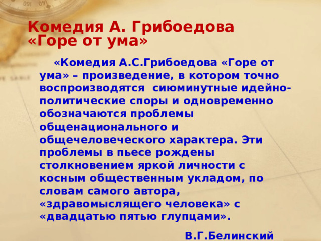 Комедия А. Грибоедова  «Горе от ума»  «Комедия А.С.Грибоедова «Горе от ума» – произведение, в котором точно воспроизводятся сиюминутные идейно-политические споры и одновременно обозначаются проблемы общенационального и общечеловеческого характера. Эти проблемы в пьесе рождены столкновением яркой личности с косным общественным укладом, по словам самого автора, «здравомыслящего человека» с «двадцатью пятью глупцами».  В.Г.Белинский  