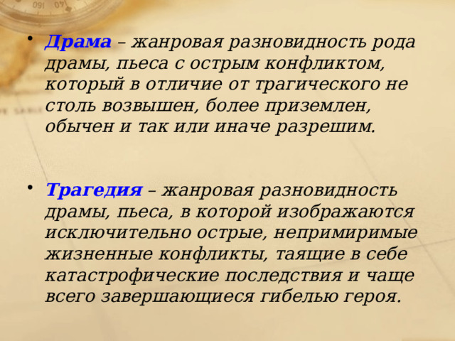 Драма – жанровая разновидность рода драмы, пьеса с острым конфликтом, который в отличие от трагического не столь возвышен, более приземлен, обычен и так или иначе разрешим.  Трагедия – жанровая разновидность драмы, пьеса, в которой изображаются исключительно острые, непримиримые жизненные конфликты, таящие в себе катастрофические последствия и чаще всего завершающиеся гибелью героя. 