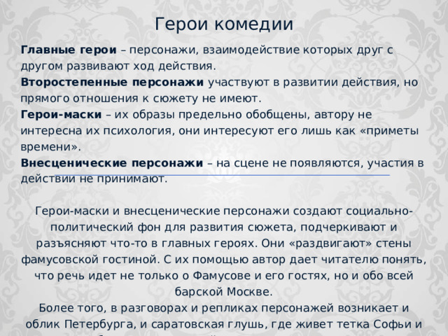 Герои комедии Главные герои – персонажи, взаимодействие которых друг с другом развивают ход действия. Второстепенные персонажи участвуют в развитии действия, но прямого отношения к сюжету не имеют. Герои-маски – их образы предельно обобщены, автору не интересна их психология, они интересуют его лишь как «приметы времени». Внесценические персонажи – на сцене не появляются, участия в действии не принимают. Герои-маски и внесценические персонажи создают социально-политический фон для развития сюжета, подчеркивают и разъясняют что-то в главных героях. Они «раздвигают» стены фамусовской гостиной. С их помощью автор дает читателю понять, что речь идет не только о Фамусове и его гостях, но и обо всей барской Москве. Более того, в разговорах и репликах персонажей возникает и облик Петербурга, и саратовская глушь, где живет тетка Софьи и т.д. Таким образом, по ходу действия пространство произведения постепенно расширяется, охватывая сначала всю Москву, а затем и Россию. 