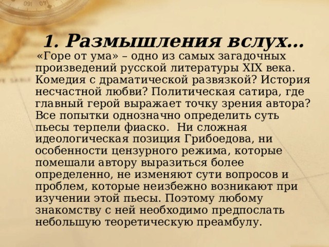 1. Размышления вслух…  «Горе от ума» – одно из самых загадочных произведений русской литературы ХIХ века. Комедия с драматической развязкой? История несчастной любви? Политическая сатира, где главный герой выражает точку зрения автора? Все попытки однозначно определить суть пьесы терпели фиаско. Ни сложная идеологическая позиция Грибоедова, ни особенности цензурного режима, которые помешали автору выразиться более определенно, не изменяют сути вопросов и проблем, которые неизбежно возникают при изучении этой пьесы. Поэтому любому знакомству с ней необходимо предпослать небольшую теоретическую преамбулу. 