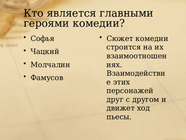 Кто является главными героями комедии? Софья Чацкий Молчалин Фамусов Сюжет комедии строится на их взаимоотношениях. Взаимодействие этих персонажей друг с другом и движет ход пьесы. 