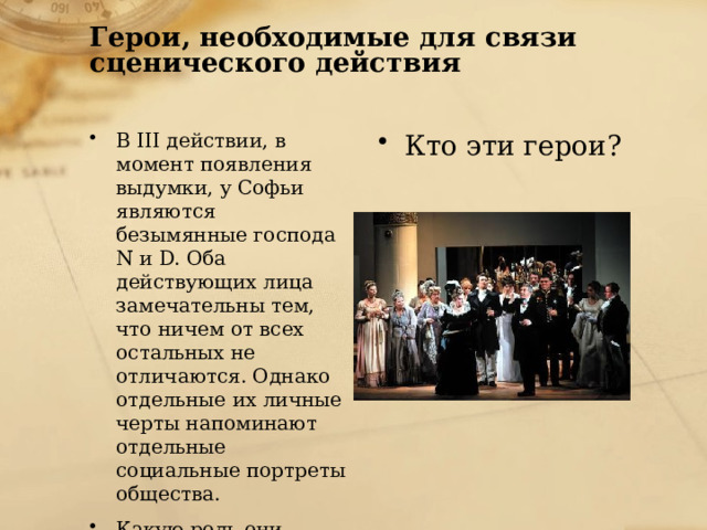 Герои, необходимые для связи  сценического действия   В III действии, в момент появления выдумки, у Софьи являются безымянные господа N и D. Оба действующих лица замечательны тем, что ничем от всех остальных не отличаются. Однако отдельные их личные черты напоминают отдельные социальные портреты общества. Какую роль они играют в действии комедии? Кто эти герои? 