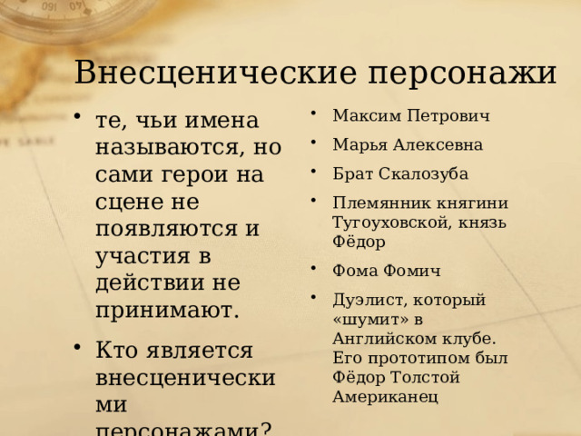 Внесценические персонажи те, чьи имена называются, но сами герои на сцене не появляются и участия в действии не принимают. Кто является внесценическими персонажами? Максим Петрович Марья Алексевна Брат Скалозуба Племянник княгини Тугоуховской, князь Фёдор Фома Фомич Дуэлист, который «шумит» в Английском клубе. Его прототипом был Фёдор Толстой Американец 