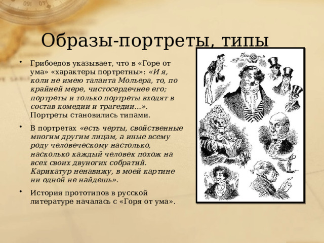 Образы-портреты, типы Грибоедов указывает, что в «Горе от ума» «характеры портретны»: «И я, коли не имею таланта Мольера, то, по крайней мере, чистосердечнее его; портреты и только портреты входят в состав комедии и трагедии...» . Портреты становились типами. В портретах «есть черты, свойственные многим другим лицам, а иные всему роду человеческому настолько, насколько каждый человек похож на всех своих двуногих собратий. Карикатур ненавижу, в моей картине ни одной не найдешь» . История прототипов в русской литературе началась с «Горя от ума».   