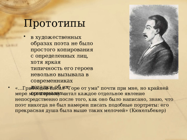 Прототипы в художественных образах поэта не было простого копирования с определенных лиц, хотя яркая типичность его героев невольно вызывала в современниках догадки об их оригиналах. «...Грибоедов писал 