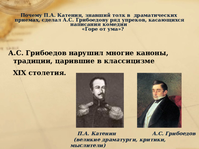   Почему П.А. Катенин, знавший толк в драматических приемах, сделал А.С. Грибоедову ряд упреков, касающихся написания комедии  «Горе от ума»?   А.С. Грибоедов нарушил многие каноны, традиции, царившие в классицизме  ХIХ столетия.  П.А. Катенин А.С. Грибоедов  (великие драматурги, критики, мыслители)  