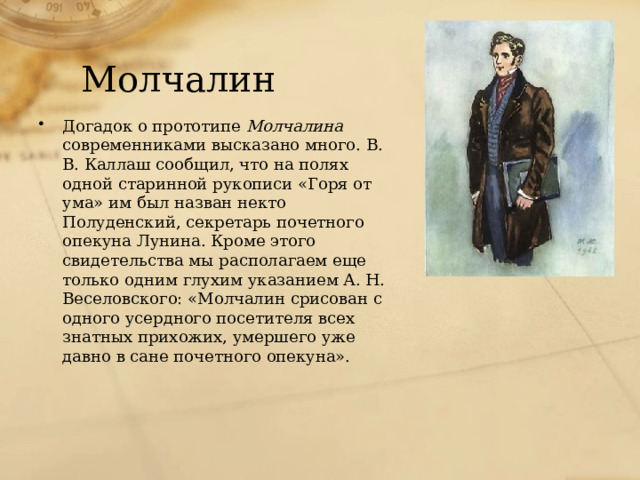 Молчалин Догадок о прототипе Молчалина современниками высказано много. В. В. Каллаш сообщил, что на полях одной старинной рукописи «Горя от ума» им был назван некто Полуденский, секретарь почетного опекуна Лунина. Кроме этого свидетельства мы располагаем еще только одним глухим указанием А. Н. Веселовского: «Молчалин срисован с одного усердного посетителя всех знатных прихожих, умершего уже давно в сане почетного опекуна». 