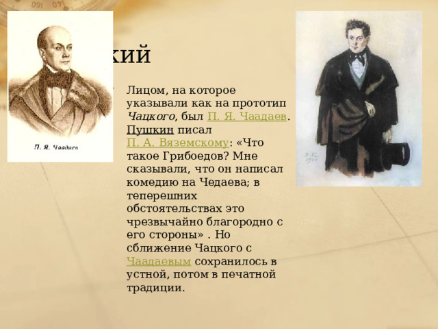 Чацкий Лицом, на которое указывали как на прототип Чацкого , был П. Я. Чаадаев . Пушкин писал П. А. Вяземскому : «Что такое Грибоедов? Мне сказывали, что он написал комедию на Чедаева; в теперешних обстоятельствах это чрезвычайно благородно с его стороны» . Но сближение Чацкого с Чаадаевым сохранилось в устной, потом в печатной традиции. 