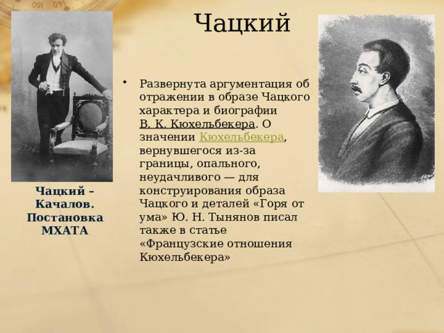 Чацкий Развернута аргументация об отражении в образе Чацкого характера и биографии В. К. Кюхельбекера . О значении Кюхельбекера , вернувшегося из-за границы, опального, неудачливого — для конструирования образа Чацкого и деталей «Горя от ума» Ю. Н. Тынянов писал также в статье «Французские отношения Кюхельбекера» Чацкий – Качалов. Постановка МХАТА 