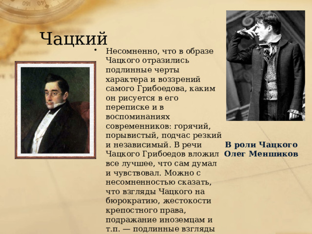 Чацкий Несомненно, что в образе Чацкого отразились подлинные черты характера и воззрений самого Грибоедова, каким он рисуется в его переписке и в воспоминаниях современников: горячий, порывистый, подчас резкий и независимый. В речи Чацкого Грибоедов вложил все лучшее, что сам думал и чувствовал. Можно с несомненностью сказать, что взгляды Чацкого на бюрократию, жестокости крепостного права, подражание иноземцам и т.п. — подлинные взгляды Грибоедова. В роли Чацкого Олег Меншиков 