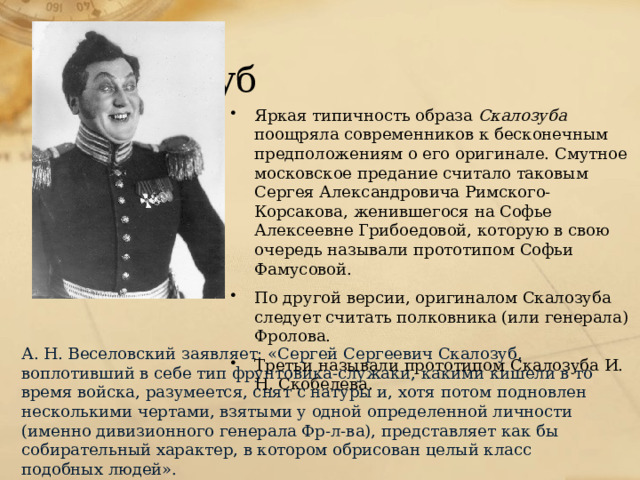 Скалозуб Яркая типичность образа Скалозуба поощряла современников к бесконечным предположениям о его оригинале. Смутное московское предание считало таковым Сергея Александровича Римского-Корсакова, женившегося на Софье Алексеевне Грибоедовой, которую в свою очередь называли прототипом Софьи Фамусовой. По другой версии, оригиналом Скалозуба следует считать полковника (или генерала) Фролова. Третьи называли прототипом Скалозуба И. Н. Скобелева. А. Н. Веселовский заявляет: «Сергей Сергеевич Скалозуб, воплотивший в себе тип фрунтовика-служаки, какими кишели в то время войска, разумеется, снят с натуры и, хотя потом подновлен несколькими чертами, взятыми у одной определенной личности (именно дивизионного генерала Фр-л-ва), представляет как бы собирательный характер, в котором обрисован целый класс подобных людей». 