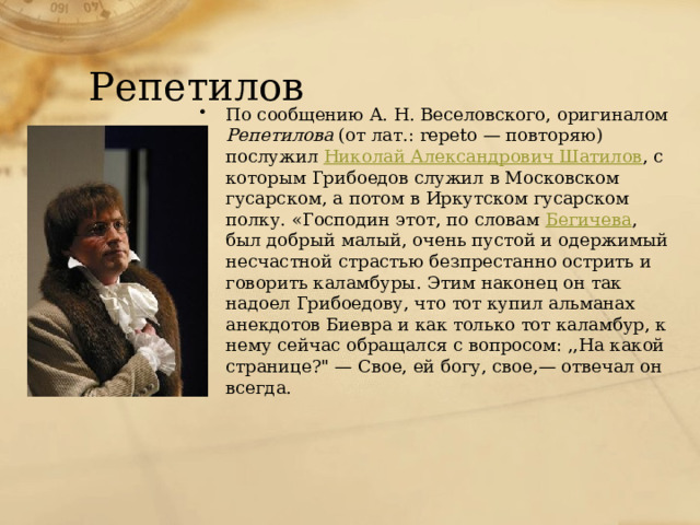 Репетилов По сообщению А. Н. Веселовского, оригиналом Репетилова (от лат.: repeto — повторяю) послужил Николай Александрович Шатилов , с которым Грибоедов служил в Московском гусарском, а потом в Иркутском гусарском полку. «Господин этот, по словам Бегичева , был добрый малый, очень пустой и одержимый несчастной страстью безпрестанно острить и говорить каламбуры. Этим наконец он так надоел Грибоедову, что тот купил альманах анекдотов Биевра и как только тот каламбур, к нему сейчас обращался с вопросом: ,,На какой странице?