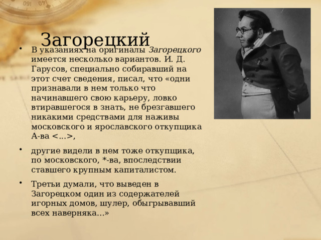 Загорецкий В указаниях на оригиналы Загорецкого имеется несколько вариантов. И. Д. Гарусов, специально собиравший на этот счет сведения, писал, что «одни признавали в нем только что начинавшего свою карьеру, ловко втиравшегося в знать, не брезгавшего никакими средствами для наживы московского и ярославского откупщика А-ва , другие видели в нем тоже откупщика, по московского, *-ва, впоследствии ставшего крупным капиталистом. Третьи думали, что выведен в Загорецком один из содержателей игорных домов, шулер, обыгрывавший всех наверняка...» 