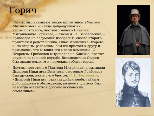 Горич Разных лиц называют также прототипом Платона Михайловича . «В лице добродушного и неповоротливого, честного малого Платона Михайловича Горичева,— писал А. Н. Веселовский,-- Грибоедов не задумался изобразить своего старого приятеля и родственника, Илью Ивановича Огарева и, по старым рассказам, сам же приехал к другу и признался, что вставил его в свою комедию». С Огаревым Грибоедов встречался на Кавказе, где тот служил на военной службе. Впоследствии Огарев был архангельским и пермским губернатором. Другим прототипом Платона Михайловича называли Дмитрия Никитича Бегичева , с которым Грибоедов был дружен, как и с его братом, С. Н. Бегичевым . «Дмитрий Никитич, отличавшийся необычайным добродушием в обхождении, казалось, должен был навсегда оставаться добрым московским семьянином» 