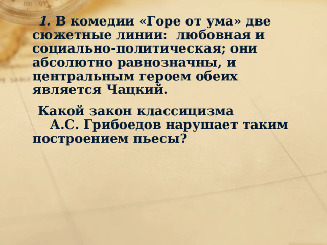  1. В комедии «Горе от ума» две сюжетные линии: любовная и социально-политическая; они абсолютно равнозначны, и центральным героем обеих является Чацкий.  Какой закон классицизма А.С. Грибоедов нарушает таким построением пьесы? 