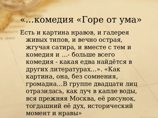 «…комедия «Горе от ума» Есть и картина нравов, и галерея живых типов, и вечно острая, жгучая сатира, и вместе с тем и комедия и …- больше всего комедия - какая едва найдётся в других литературах…». «Как картина, она, без сомнения, громадна…В группе двадцати лиц отразилась, как луч в капле воды, вся прежняя Москва, её рисунок, тогдашний её дух, исторический момент и нравы» Т.А.Гончаров «Мильон терзаний»  